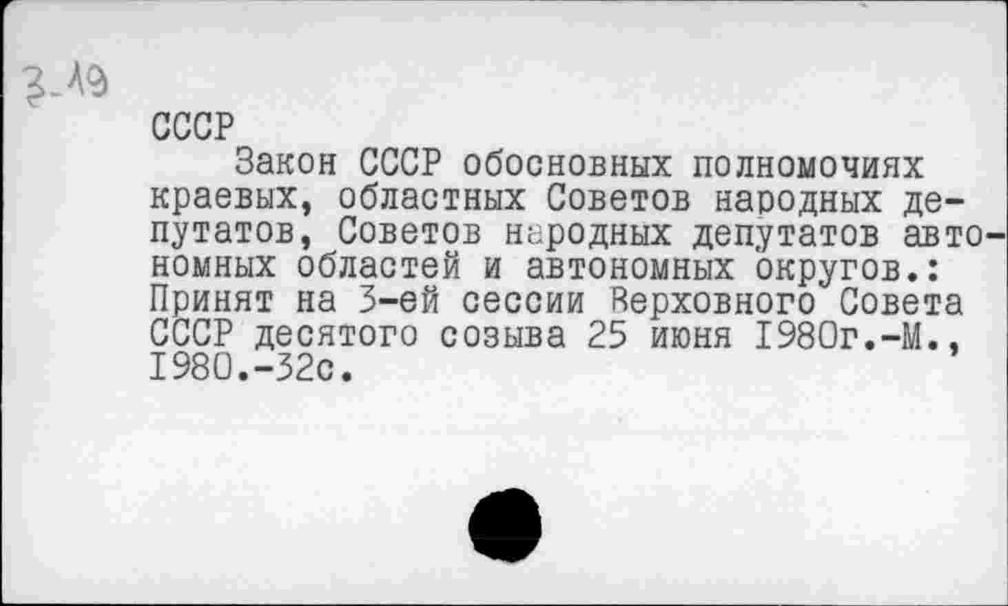 ﻿СССР
Закон СССР обосновных полномочиях краевых, областных Советов народных депутатов, Советов народных депутатов авто номных областей и автономных округов.: Принят на 3-ей сессии Верховного Совета СССР десятого созыва 25 июня 1980г.-М., 1980.-32с.